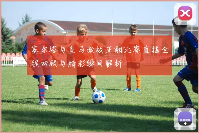 塞尔塔与皇马激战正酣比赛直播全程回顾与精彩瞬间解析