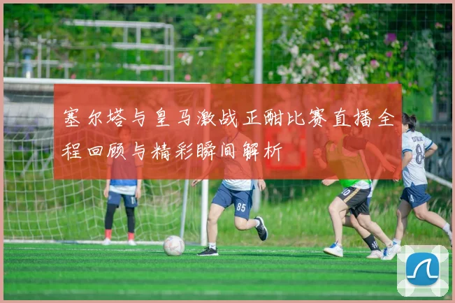 塞尔塔与皇马激战正酣比赛直播全程回顾与精彩瞬间解析